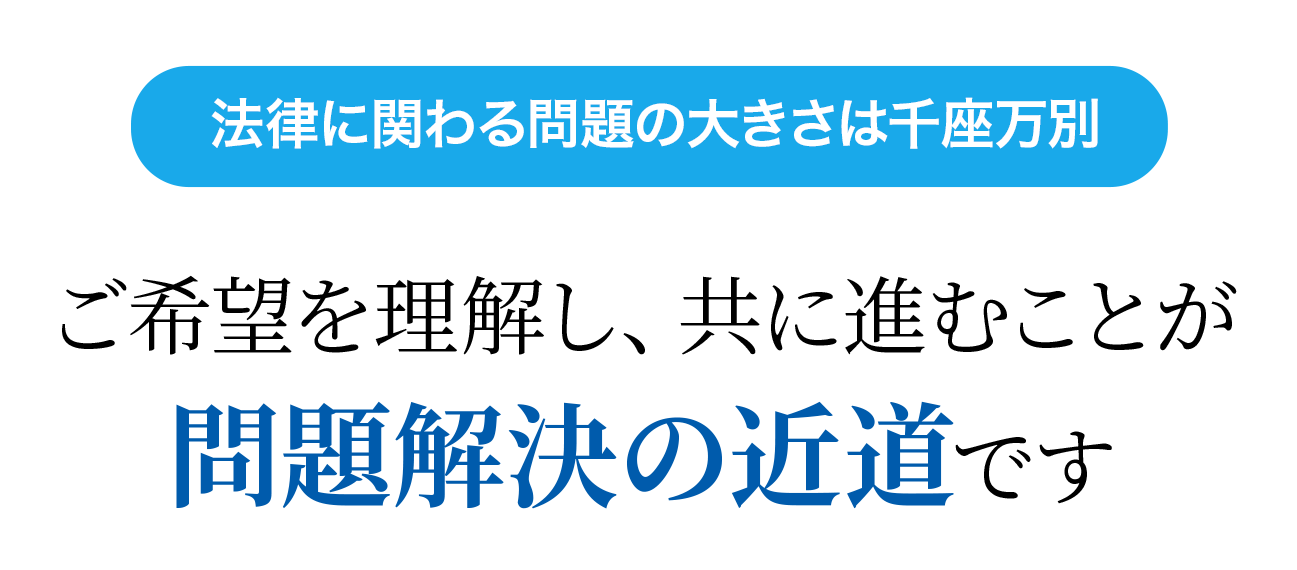 ご希望を理解し、共に進むことが 問題解決の近道です